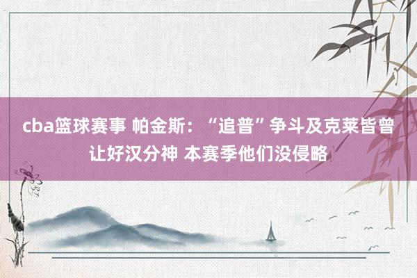 cba篮球赛事 帕金斯：“追普”争斗及克莱皆曾让好汉分神 本赛季他们没侵略