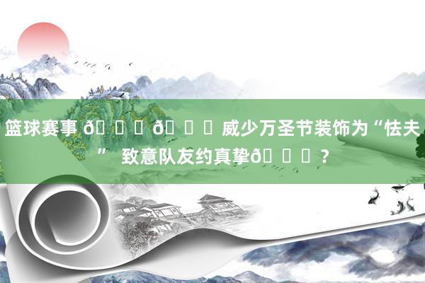 篮球赛事 🃏🎃威少万圣节装饰为“怯夫”  致意队友约真挚😁？