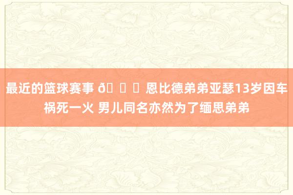 最近的篮球赛事 😞恩比德弟弟亚瑟13岁因车祸死一火 男儿同名亦然为了缅思弟弟