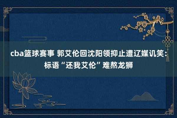 cba篮球赛事 郭艾伦回沈阳领抑止遭辽媒讥笑：标语“还我艾伦”难熬龙狮