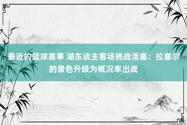 最近的篮球赛事 湖东谈主客场挑战活塞：拉塞尔的景色升级为概况率出战