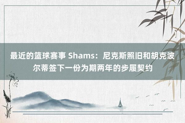 最近的篮球赛事 Shams：尼克斯照旧和胡克波尔蒂签下一份为期两年的步履契约