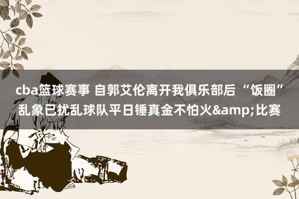 cba篮球赛事 自郭艾伦离开我俱乐部后 “饭圈”乱象已扰乱球队平日锤真金不怕火&比赛