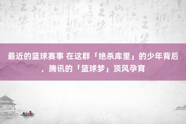 最近的篮球赛事 在这群「绝杀库里」的少年背后，腾讯的「篮球梦」顶风孕育