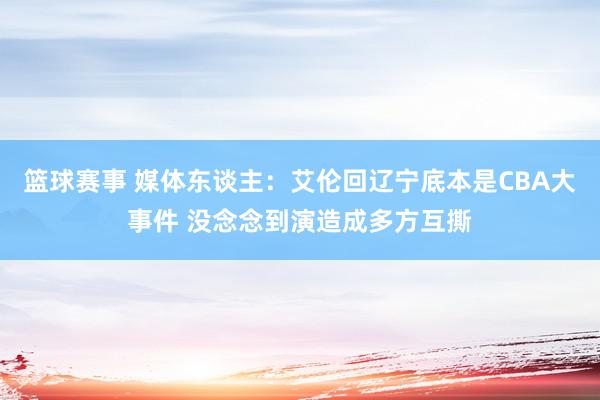 篮球赛事 媒体东谈主：艾伦回辽宁底本是CBA大事件 没念念到演造成多方互撕