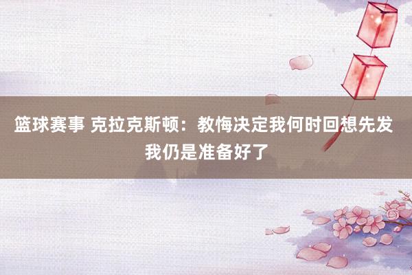 篮球赛事 克拉克斯顿：教悔决定我何时回想先发 我仍是准备好了