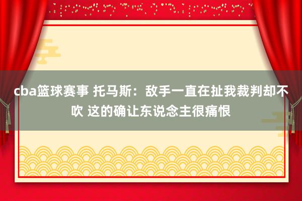 cba篮球赛事 托马斯：敌手一直在扯我裁判却不吹 这的确让东说念主很痛恨