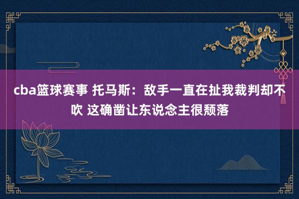 cba篮球赛事 托马斯：敌手一直在扯我裁判却不吹 这确凿让东说念主很颓落