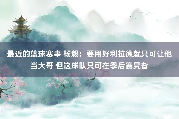 最近的篮球赛事 杨毅：要用好利拉德就只可让他当大哥 但这球队只可在季后赛旯旮