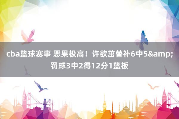 cba篮球赛事 恶果极高！许欲茁替补6中5&罚球3中2得12分1篮板