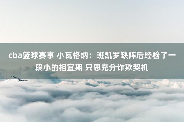 cba篮球赛事 小瓦格纳：班凯罗缺阵后经验了一段小的相宜期 只思充分诈欺契机