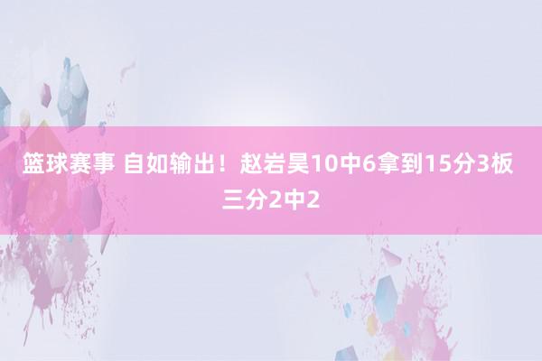 篮球赛事 自如输出！赵岩昊10中6拿到15分3板 三分2中2