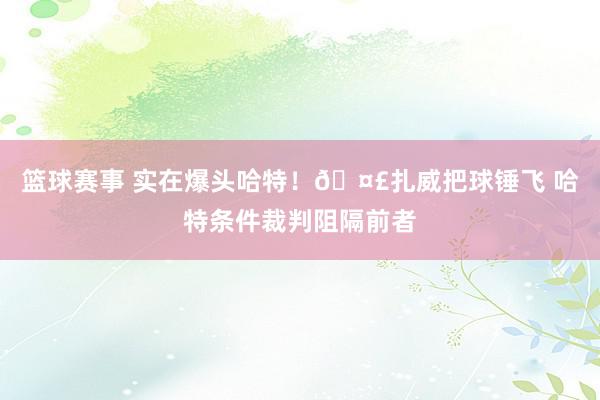 篮球赛事 实在爆头哈特！🤣扎威把球锤飞 哈特条件裁判阻隔前者