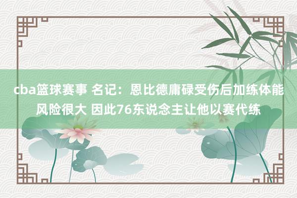 cba篮球赛事 名记：恩比德庸碌受伤后加练体能风险很大 因此76东说念主让他以赛代练