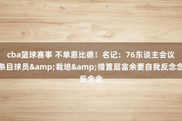 cba篮球赛事 不单恩比德！名记：76东谈主会议条目球员&栽培&措置层富余要自我反念念