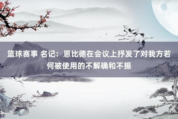 篮球赛事 名记：恩比德在会议上抒发了对我方若何被使用的不解确和不振