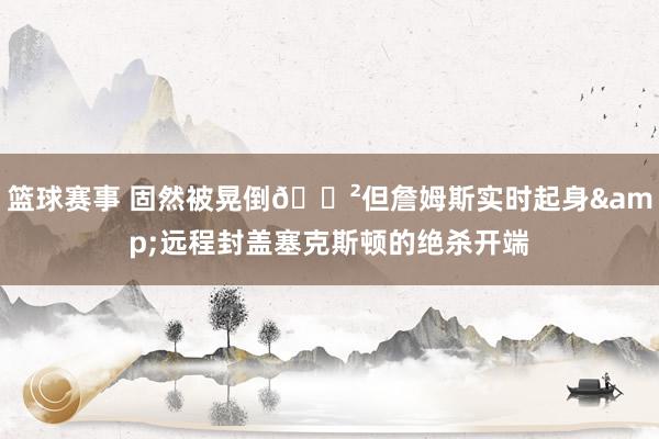 篮球赛事 固然被晃倒😲但詹姆斯实时起身&远程封盖塞克斯顿的绝杀开端