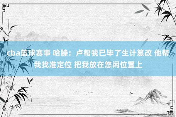 cba篮球赛事 哈滕：卢帮我已毕了生计篡改 他帮我找准定位 把我放在悠闲位置上