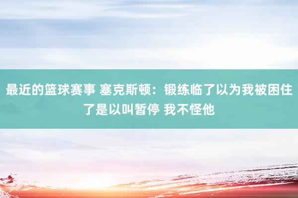 最近的篮球赛事 塞克斯顿：锻练临了以为我被困住了是以叫暂停 我不怪他