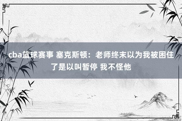 cba篮球赛事 塞克斯顿：老师终末以为我被困住了是以叫暂停 我不怪他