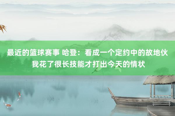 最近的篮球赛事 哈登：看成一个定约中的故地伙 我花了很长技能才打出今天的情状