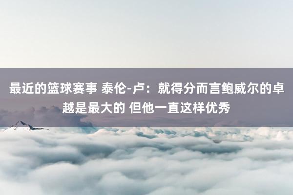 最近的篮球赛事 泰伦-卢：就得分而言鲍威尔的卓越是最大的 但他一直这样优秀