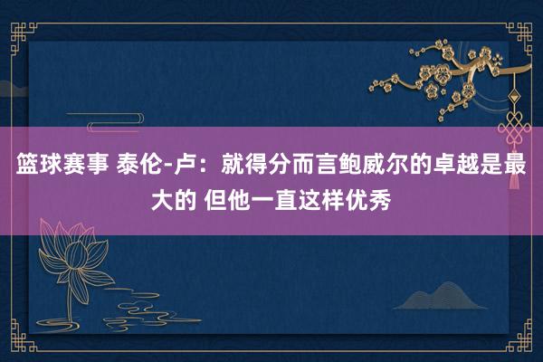 篮球赛事 泰伦-卢：就得分而言鲍威尔的卓越是最大的 但他一直这样优秀