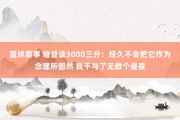 篮球赛事 哈登谈3000三分：经久不会把它作为念理所固然 我干与了无数个昼夜