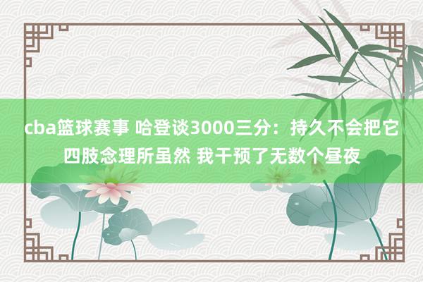 cba篮球赛事 哈登谈3000三分：持久不会把它四肢念理所虽然 我干预了无数个昼夜