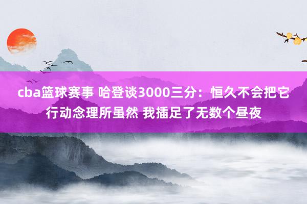 cba篮球赛事 哈登谈3000三分：恒久不会把它行动念理所虽然 我插足了无数个昼夜