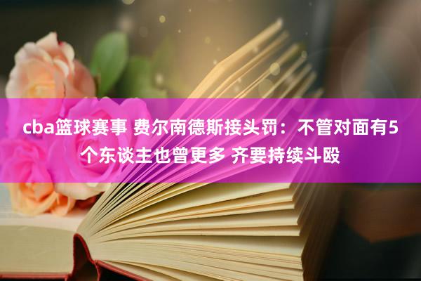 cba篮球赛事 费尔南德斯接头罚：不管对面有5个东谈主也曾更多 齐要持续斗殴