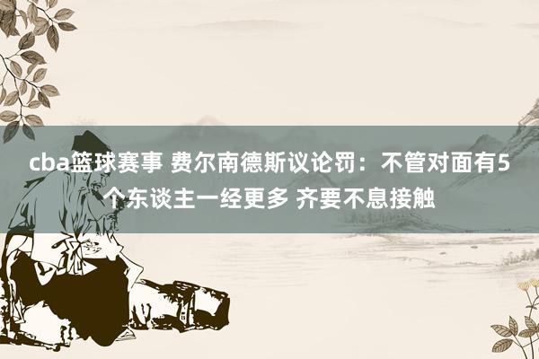 cba篮球赛事 费尔南德斯议论罚：不管对面有5个东谈主一经更多 齐要不息接触