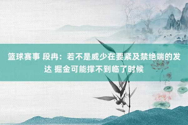 篮球赛事 段冉：若不是威少在要紧及禁绝端的发达 掘金可能撑不到临了时候