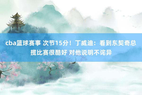 cba篮球赛事 次节15分！丁威迪：看到东契奇总揽比赛很酷好 对他说明不诧异