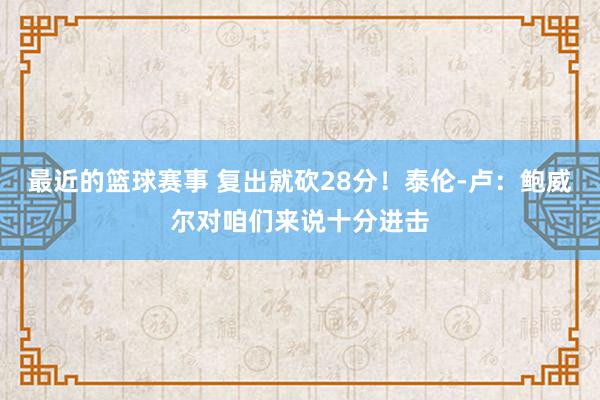 最近的篮球赛事 复出就砍28分！泰伦-卢：鲍威尔对咱们来说十分进击