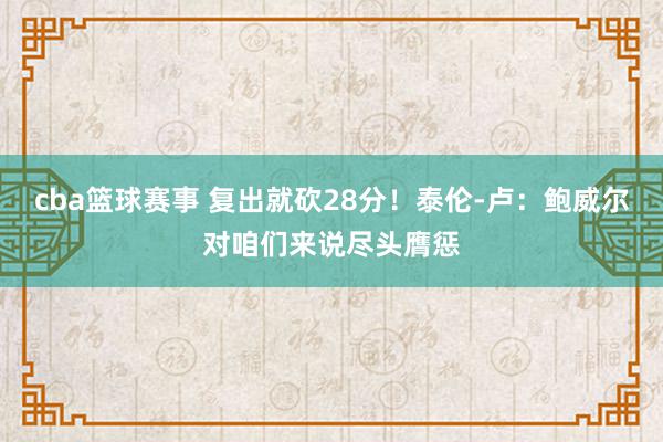 cba篮球赛事 复出就砍28分！泰伦-卢：鲍威尔对咱们来说尽头膺惩