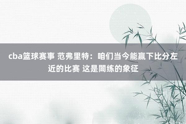 cba篮球赛事 范弗里特：咱们当今能赢下比分左近的比赛 这是闇练的象征