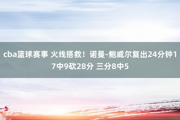 cba篮球赛事 火线搭救！诺曼-鲍威尔复出24分钟17中9砍28分 三分8中5