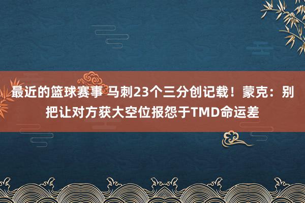 最近的篮球赛事 马刺23个三分创记载！蒙克：别把让对方获大空位报怨于TMD命运差