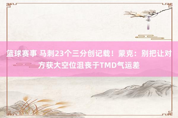 篮球赛事 马刺23个三分创记载！蒙克：别把让对方获大空位沮丧于TMD气运差