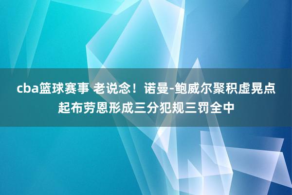 cba篮球赛事 老说念！诺曼-鲍威尔聚积虚晃点起布劳恩形成三分犯规三罚全中