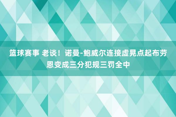 篮球赛事 老谈！诺曼-鲍威尔连接虚晃点起布劳恩变成三分犯规三罚全中