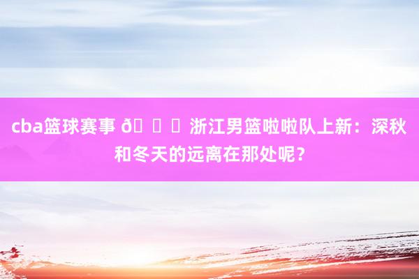 cba篮球赛事 😍浙江男篮啦啦队上新：深秋和冬天的远离在那处呢？