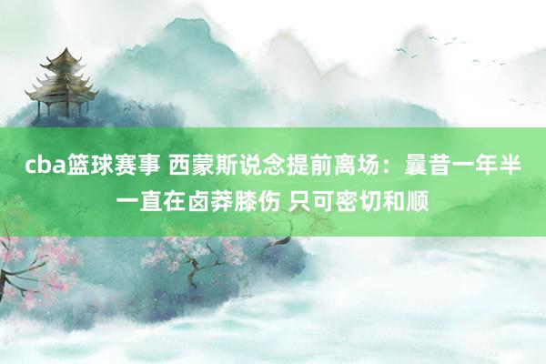 cba篮球赛事 西蒙斯说念提前离场：曩昔一年半一直在卤莽膝伤 只可密切和顺