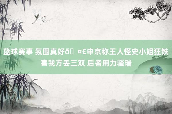 篮球赛事 氛围真好🤣申京称王人怪史小姐狂铁害我方丢三双 后者用力骚瑞