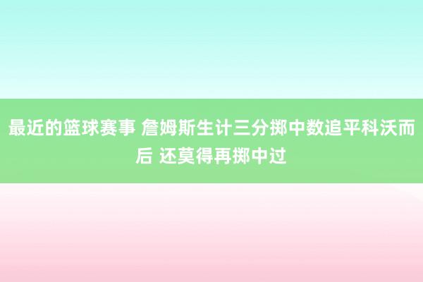 最近的篮球赛事 詹姆斯生计三分掷中数追平科沃而后 还莫得再掷中过