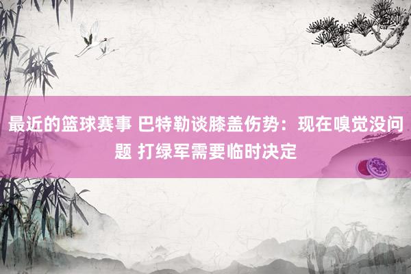 最近的篮球赛事 巴特勒谈膝盖伤势：现在嗅觉没问题 打绿军需要临时决定