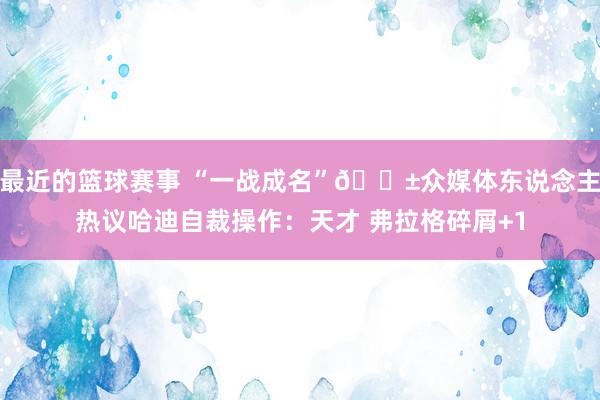 最近的篮球赛事 “一战成名”😱众媒体东说念主热议哈迪自裁操作：天才 弗拉格碎屑+1