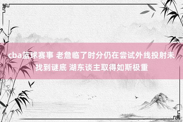 cba篮球赛事 老詹临了时分仍在尝试外线投射未找到谜底 湖东谈主取得如斯极重