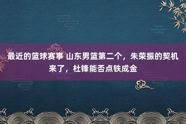 最近的篮球赛事 山东男篮第二个，朱荣振的契机来了，杜锋能否点铁成金